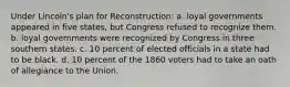 Under Lincoln's plan for Reconstruction: a. loyal governments appeared in five states, but Congress refused to recognize them. b. loyal governments were recognized by Congress in three southern states. c. 10 percent of elected officials in a state had to be black. d. 10 percent of the 1860 voters had to take an oath of allegiance to the Union.