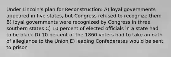 Under Lincoln's plan for Reconstruction: A) loyal governments appeared in five states, but Congress refused to recognize them B) loyal governments were recognized by Congress in three southern states C) 10 percent of elected officials in a state had to be black D) 10 percent of the 1860 voters had to take an oath of allegiance to the Union E) leading Confederates would be sent to prison