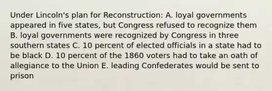 Under Lincoln's plan for Reconstruction: A. loyal governments appeared in five states, but Congress refused to recognize them B. loyal governments were recognized by Congress in three southern states C. 10 percent of elected officials in a state had to be black D. 10 percent of the 1860 voters had to take an oath of allegiance to the Union E. leading Confederates would be sent to prison