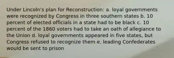 Under Lincoln's plan for Reconstruction: a. loyal governments were recognized by Congress in three southern states b. 10 percent of elected officials in a state had to be black c. 10 percent of the 1860 voters had to take an oath of allegiance to the Union d. loyal governments appeared in five states, but Congress refused to recognize them e. leading Confederates would be sent to prison