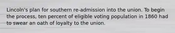 Lincoln's plan for southern re-admission into the union. To begin the process, ten percent of eligible voting population in 1860 had to swear an oath of loyalty to the union.