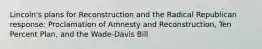 Lincoln's plans for Reconstruction and the Radical Republican response: Proclamation of Amnesty and Reconstruction, Ten Percent Plan, and the Wade-Davis Bill