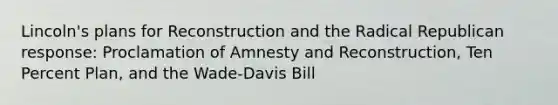 Lincoln's plans for Reconstruction and the Radical Republican response: Proclamation of Amnesty and Reconstruction, Ten Percent Plan, and the Wade-Davis Bill