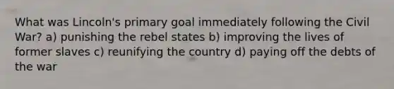 What was Lincoln's primary goal immediately following the Civil War? a) punishing the rebel states b) improving the lives of former slaves c) reunifying the country d) paying off the debts of the war