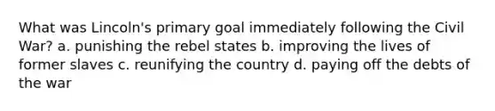 What was Lincoln's primary goal immediately following the Civil War? a. punishing the rebel states b. improving the lives of former slaves c. reunifying the country d. paying off the debts of the war