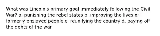 What was Lincoln's primary goal immediately following the Civil War? a. punishing the rebel states b. improving the lives of formerly enslaved people c. reunifying the country d. paying off the debts of the war