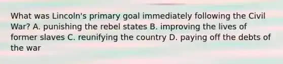 What was Lincoln's primary goal immediately following the Civil War? A. punishing the rebel states B. improving the lives of former slaves C. reunifying the country D. paying off the debts of the war