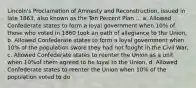 Lincoln's Proclamation of Amnesty and Reconstruction, issued in late 1863, also known as the Ten Percent Plan ... a. Allowed Confederate states to form a loyal government when 10% of those who voted in 1860 took an oath of allegiance to the Union, b. Allowed Confederate states to form a loyal government when 10% of the population swore they had not fought in the Civil War, c. Allowed Confederate states to reenter the Union as a unit when 10%of them agreed to be loyal to the Union, d. Allowed Confederate states to reenter the Union when 10% of the population voted to do