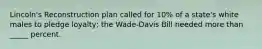 Lincoln's Reconstruction plan called for 10% of a state's white males to pledge loyalty; the Wade-Davis Bill needed more than _____ percent.