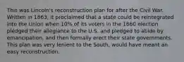 This was Lincoln's reconstruction plan for after the Civil War. Written in 1863, it proclaimed that a state could be reintegrated into the Union when 10% of its voters in the 1860 election pledged their allegiance to the U.S. and pledged to abide by emancipation, and then formally erect their state governments. This plan was very lenient to the South, would have meant an easy reconstruction.