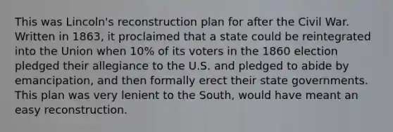 This was Lincoln's reconstruction plan for after the Civil War. Written in 1863, it proclaimed that a state could be reintegrated into the Union when 10% of its voters in the 1860 election pledged their allegiance to the U.S. and pledged to abide by emancipation, and then formally erect their state governments. This plan was very lenient to the South, would have meant an easy reconstruction.