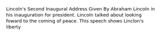 Lincoln's Second Inaugural Address Given By Abraham Lincoln in his inauguration for president. Lincoln talked about looking foward to the coming of peace. This speech shows Linclon's liberty