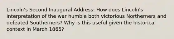 Lincoln's Second Inaugural Address: How does Lincoln's interpretation of the war humble both victorious Northerners and defeated Southerners? Why is this useful given the <a href='https://www.questionai.com/knowledge/kPjYVbCFN8-historical-context' class='anchor-knowledge'>historical context</a> in March 1865?