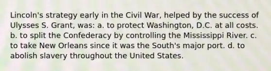 Lincoln's strategy early in the Civil War, helped by the success of Ulysses S. Grant, was: a. to protect Washington, D.C. at all costs. b. to split the Confederacy by controlling the Mississippi River. c. to take New Orleans since it was the South's major port. d. to abolish slavery throughout the United States.