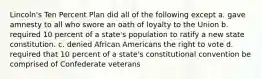 Lincoln's Ten Percent Plan did all of the following except a. gave amnesty to all who swore an oath of loyalty to the Union b. required 10 percent of a state's population to ratify a new state constitution. c. denied African Americans the right to vote d. required that 10 percent of a state's constitutional convention be comprised of Confederate veterans