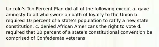 Lincoln's Ten Percent Plan did all of the following except a. gave amnesty to all who swore an oath of loyalty to the Union b. required 10 percent of a state's population to ratify a new state constitution. c. denied African Americans the right to vote d. required that 10 percent of a state's constitutional convention be comprised of Confederate veterans