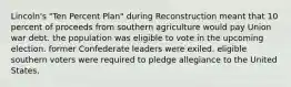 Lincoln's "Ten Percent Plan" during Reconstruction meant that 10 percent of proceeds from southern agriculture would pay Union war debt. the population was eligible to vote in the upcoming election. former Confederate leaders were exiled. eligible southern voters were required to pledge allegiance to the United States.