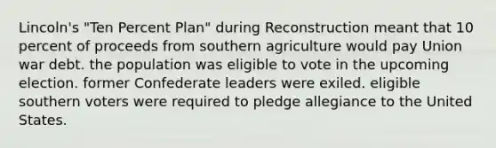 Lincoln's "Ten Percent Plan" during Reconstruction meant that 10 percent of proceeds from southern agriculture would pay Union war debt. the population was eligible to vote in the upcoming election. former Confederate leaders were exiled. eligible southern voters were required to pledge allegiance to the United States.