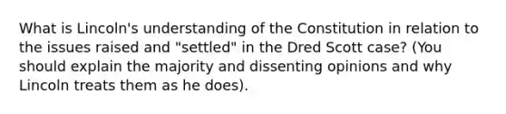 What is Lincoln's understanding of the Constitution in relation to the issues raised and "settled" in the Dred Scott case? (You should explain the majority and dissenting opinions and why Lincoln treats them as he does).