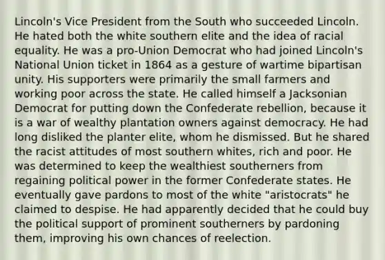 Lincoln's Vice President from the South who succeeded Lincoln. He hated both the white southern elite and the idea of racial equality. He was a pro-Union Democrat who had joined Lincoln's National Union ticket in 1864 as a gesture of wartime bipartisan unity. His supporters were primarily the small farmers and working poor across the state. He called himself a Jacksonian Democrat for putting down the Confederate rebellion, because it is a war of wealthy plantation owners against democracy. He had long disliked the planter elite, whom he dismissed. But he shared the racist attitudes of most southern whites, rich and poor. He was determined to keep the wealthiest southerners from regaining political power in the former Confederate states. He eventually gave pardons to most of the white "aristocrats" he claimed to despise. He had apparently decided that he could buy the political support of prominent southerners by pardoning them, improving his own chances of reelection.