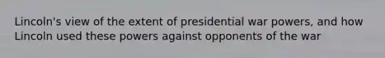 Lincoln's view of the extent of presidential war powers, and how Lincoln used these powers against opponents of the war