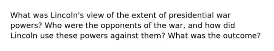 What was Lincoln's view of the extent of presidential war powers? Who were the opponents of the war, and how did Lincoln use these powers against them? What was the outcome?