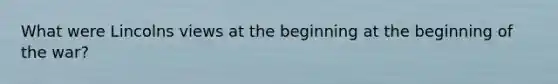 What were Lincolns views at the beginning at the beginning of the war?