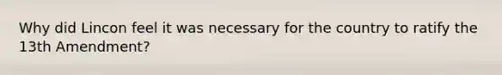 Why did Lincon feel it was necessary for the country to ratify the 13th Amendment?