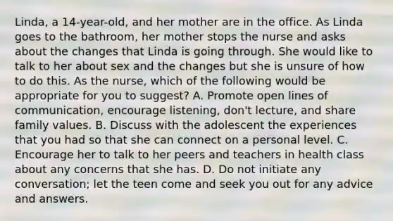 Linda, a 14-year-old, and her mother are in the office. As Linda goes to the bathroom, her mother stops the nurse and asks about the changes that Linda is going through. She would like to talk to her about sex and the changes but she is unsure of how to do this. As the nurse, which of the following would be appropriate for you to suggest? A. Promote open lines of communication, encourage listening, don't lecture, and share family values. B. Discuss with the adolescent the experiences that you had so that she can connect on a personal level. C. Encourage her to talk to her peers and teachers in health class about any concerns that she has. D. Do not initiate any conversation; let the teen come and seek you out for any advice and answers.