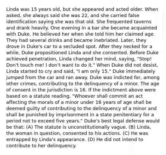 Linda was 15 years old, but she appeared and acted older. When asked, she always said she was 22, and she carried false identification saying she was that old. She frequented taverns and drank heavily. One evening in a bar she became acquainted with Duke. He believed her when she told him her claimed age. They had several drinks and became inebriated. Later, they drove in Duke's car to a secluded spot. After they necked for a while, Duke propositioned Linda and she consented. Before Duke achieved penetration, Linda changed her mind, saying, "Stop! Don't touch me! I don't want to do it." When Duke did not desist, Linda started to cry and said, "I am only 15." Duke immediately jumped from the car and ran away. Duke was indicted for, among other crimes, contributing to the delinquency of a minor. The age of consent in the jurisdiction is 16. If the indictment above were based on a statute reading, "Whoever shall commit an act affecting the morals of a minor under 16 years of age shall be deemed guilty of contributing to the delinquency of a minor and shall be punished by imprisonment in a state penitentiary for a period not to exceed five years." Duke's best legal defense would be that: (A) The statute is unconstitutionally vague. (B) Linda, the woman in question, consented to his actions. (C) He was entrapped by Linda's appearance. (D) He did not intend to contribute to her delinquency.