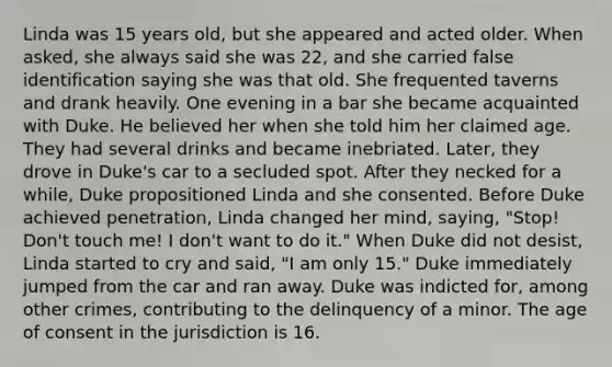 Linda was 15 years old, but she appeared and acted older. When asked, she always said she was 22, and she carried false identification saying she was that old. She frequented taverns and drank heavily. One evening in a bar she became acquainted with Duke. He believed her when she told him her claimed age. They had several drinks and became inebriated. Later, they drove in Duke's car to a secluded spot. After they necked for a while, Duke propositioned Linda and she consented. Before Duke achieved penetration, Linda changed her mind, saying, "Stop! Don't touch me! I don't want to do it." When Duke did not desist, Linda started to cry and said, "I am only 15." Duke immediately jumped from the car and ran away. Duke was indicted for, among other crimes, contributing to the delinquency of a minor. The age of consent in the jurisdiction is 16.