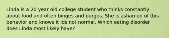 Linda is a 20 year old college student who thinks constantly about food and often binges and purges. She is ashamed of this behavior and knows it ids not normal. Which eating disorder does Linda most likely have?