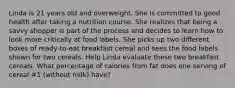 Linda is 21 years old and overweight. She is committed to good health after taking a nutrition course. She realizes that being a savvy shopper is part of the process and decides to learn how to look more critically at food labels. She picks up two different boxes of ready-to-eat breakfast cereal and sees the food labels shown for two cereals. Help Linda evaluate these two breakfast cereals. What percentage of calories from fat does one serving of cereal #1 (without milk) have?