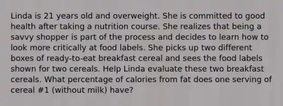 Linda is 21 years old and overweight. She is committed to good health after taking a nutrition course. She realizes that being a savvy shopper is part of the process and decides to learn how to look more critically at food labels. She picks up two different boxes of ready-to-eat breakfast cereal and sees the food labels shown for two cereals. Help Linda evaluate these two breakfast cereals. What percentage of calories from fat does one serving of cereal #1 (without milk) have?