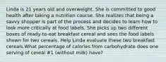 Linda is 21 years old and overweight. She is committed to good health after taking a nutrition course. She realizes that being a savvy shopper is part of the process and decides to learn how to look more critically at food labels. She picks up two different boxes of ready-to-eat breakfast cereal and sees the food labels shown for two cereals. Help Linda evaluate these two breakfast cereals.What percentage of calories from carbohydrate does one serving of cereal #1 (without milk) have?