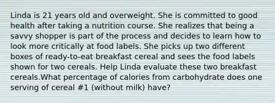 Linda is 21 years old and overweight. She is committed to good health after taking a nutrition course. She realizes that being a savvy shopper is part of the process and decides to learn how to look more critically at food labels. She picks up two different boxes of ready-to-eat breakfast cereal and sees the food labels shown for two cereals. Help Linda evaluate these two breakfast cereals.What percentage of calories from carbohydrate does one serving of cereal #1 (without milk) have?