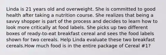 Linda is 21 years old and overweight. She is committed to good health after taking a nutrition course. She realizes that being a savvy shopper is part of the process and decides to learn how to look more critically at food labels. She picks up two different boxes of ready-to-eat breakfast cereal and sees the food labels shown for two cereals. Help Linda evaluate these two breakfast cereals.How much food is in the entire package of Cereal #1?