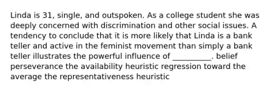 Linda is 31, single, and outspoken. As a college student she was deeply concerned with discrimination and other social issues. A tendency to conclude that it is more likely that Linda is a bank teller and active in the feminist movement than simply a bank teller illustrates the powerful influence of __________. belief perseverance the availability heuristic regression toward the average the representativeness heuristic