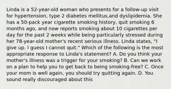 Linda is a 52-year-old woman who presents for a follow-up visit for hypertension, type 2 diabetes mellitus,and dyslipidemia. She has a 50-pack year cigarette smoking history, quit smoking 6 months ago, and now reports smoking about 10 cigarettes per day for the past 2 weeks while being particularly stressed during her 78-year-old mother's recent serious illness. Linda states, "I give up. I guess I cannot quit." Which of the following is the most appropriate response to Linda's statement? A. Do you think your mother's illness was a trigger for your smoking? B. Can we work on a plan to help you to get back to being smoking-free? C. Once your mom is well again, you should try quitting again. D. You sound really discouraged about this