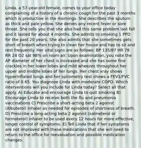 Linda, a 57-year-old female, comes to your office today complaining of a history of a chronic cough for the past 3 months which is productive in the mornings. She describes the sputum as thick and pale yellow. She denies any recent fever or sore throat. She tells you that she also had this same problem last fall and it lasted for about 4 months. She admits to smoking 1 PPD for the past 20 years. She also admits that she sometimes gets short of breath when trying to clean her house and has to sit and rest frequently. Her vital signs are as follows: BP 135/87 HR 78 RR 24 O2 sat 98% on room air. Upon examination, you note the AP diameter of her chest is increased and she has some fine crackles in her lower lobes and mild wheezes throughout her upper and middle lobes of her lungs. Her chest xray shows hyperinflated lungs and her spirometry test shows a FEV1/FVC ratio of 0.65. You diagnose Linda with moderate COPD. Which interventions will you include for Linda today? Select all that apply. A) Educate and encourage Linda to quit smoking B) Encourage Linda to receive both the flu and pneumonia vaccinations C) Prescribe a short-acting beta 2 agonist (Albuterol) inhaler as needed for episodes of shortness of breath. D) Prescribe a long-acting beta 2 agonist (salmeterol or formoterol) inhaler to be used every 12 hours for more effective, longer control of symptoms. E) Tell Linda that if her symptoms are not improved with these medications that she will need to return to the office for reevaluation and possible medication changes.