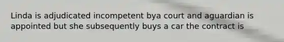 Linda is adjudicated incompetent bya court and aguardian is appointed but she subsequently buys a car the contract is