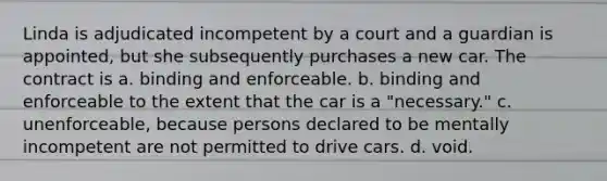 Linda is adjudicated incompetent by a court and a guardian is appointed, but she subsequently purchases a new car. The contract is a. binding and enforceable. b. binding and enforceable to the extent that the car is a "necessary." c. unenforceable, because persons declared to be mentally incompetent are not permitted to drive cars. d. void.