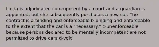 Linda is adjudicated incompetent by a court and a guardian is appointed, but she subsequently purchases a new car. The contract is a-binding and enforceable b-binding and enforceable to the extent that the car is a "necessary." c-unenforceable because persons declared to be mentally incompetent are not permitted to drive cars d-void