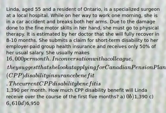 Linda, aged 55 and a resident of Ontario, is a specialized surgeon at a local hospital. While on her way to work one morning, she is in a car accident and breaks both her arms. Due to the damage done to the fine motor skills in her hand, she must go to physical therapy. It is estimated by her doctor that she will fully recover in 8-10 months. She submits a claim for short-term disability to her employer-paid group health insurance and receives only 50% of her usual salary. She usually makes 16,000 per month. In conversation with a colleague, they suggest that she look at applying for Canadian Pension Plan's (CPP) disability insurance benefit. The current CPP disability benefit is1,390 per month. How much CPP disability benefit will Linda receive over the course of the first five months? a) 0 b)1,390 c) 6,610 d)6,950