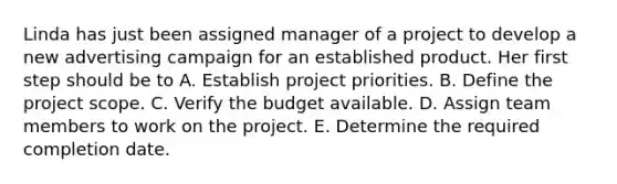 Linda has just been assigned manager of a project to develop a new advertising campaign for an established product. Her first step should be to A. Establish project priorities. B. Define the project scope. C. Verify the budget available. D. Assign team members to work on the project. E. Determine the required completion date.