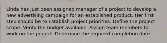 Linda has just been assigned manager of a project to develop a new advertising campaign for an established product. Her first step should be to Establish project priorities. Define the project scope. Verify the budget available. Assign team members to work on the project. Determine the required completion date.