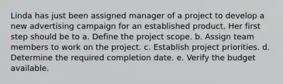 Linda has just been assigned manager of a project to develop a new advertising campaign for an established product. Her first step should be to a. Define the project scope. b. Assign team members to work on the project. c. Establish project priorities. d. Determine the required completion date. e. Verify the budget available.