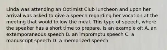 Linda was attending an Optimist Club luncheon and upon her arrival was asked to give a speech regarding her vocation at the meeting that would follow the meal. This type of speech, where the speaker has a short time to prepare, is an example of: A. an extemporaneous speech B. an impromptu speech C. a manuscript speech D. a memorized speech