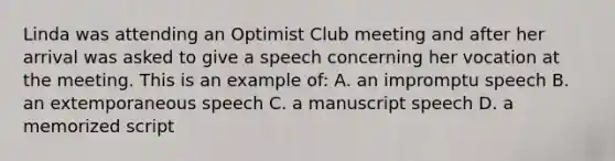 Linda was attending an Optimist Club meeting and after her arrival was asked to give a speech concerning her vocation at the meeting. This is an example of: A. an impromptu speech B. an extemporaneous speech C. a manuscript speech D. a memorized script