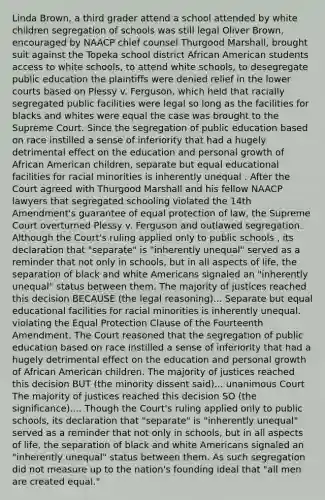 Linda Brown, a third grader attend a school attended by white children segregation of schools was still legal Oliver Brown, encouraged by NAACP chief counsel Thurgood Marshall, brought suit against the Topeka school district African American students access to white schools, to attend white schools, to desegregate public education the plaintiffs were denied relief in the lower courts based on Plessy v. Ferguson, which held that racially segregated public facilities were legal so long as the facilities for blacks and whites were equal the case was brought to the Supreme Court. Since the segregation of public education based on race instilled a sense of inferiority that had a hugely detrimental effect on the education and personal growth of African American children, separate but equal educational facilities for racial minorities is inherently unequal . After the Court agreed with Thurgood Marshall and his fellow NAACP lawyers that segregated schooling violated the 14th Amendment's guarantee of equal protection of law, the Supreme Court overturned Plessy v. Ferguson and outlawed segregation. Although the Court's ruling applied only to public schools , its declaration that "separate" is "inherently unequal" served as a reminder that not only in schools, but in all aspects of life, the separation of black and white Americans signaled an "inherently unequal" status between them. The majority of justices reached this decision BECAUSE (the legal reasoning)... Separate but equal educational facilities for racial minorities is inherently unequal. violating the Equal Protection Clause of the Fourteenth Amendment. The Court reasoned that the segregation of public education based on race instilled a sense of inferiority that had a hugely detrimental effect on the education and personal growth of African American children. The majority of justices reached this decision BUT (the minority dissent said)... unanimous Court The majority of justices reached this decision SO (the significance).... Though the Court's ruling applied only to public schools, its declaration that "separate" is "inherently unequal" served as a reminder that not only in schools, but in all aspects of life, the separation of black and white Americans signaled an "inherently unequal" status between them. As such segregation did not measure up to the nation's founding ideal that "all men are created equal."